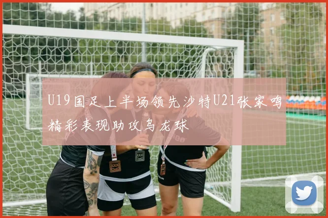 U19国足上半场领先沙特U21张家鸣精彩表现助攻乌龙球