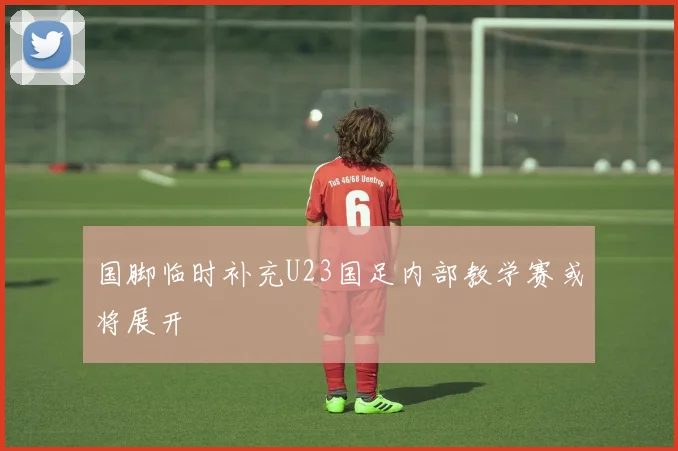 国脚临时补充U23国足内部教学赛或将展开