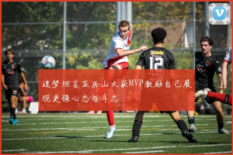 追梦坦言亚历山大获MVP激励自己展现更强心态与斗志