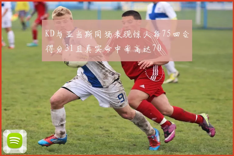 KD与亚当斯同场表现惊人每75回合得分31且真实命中率高达70