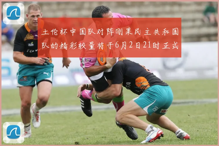 土伦杯中国队对阵刚果民主共和国队的精彩较量将于6月2日21时正式开启