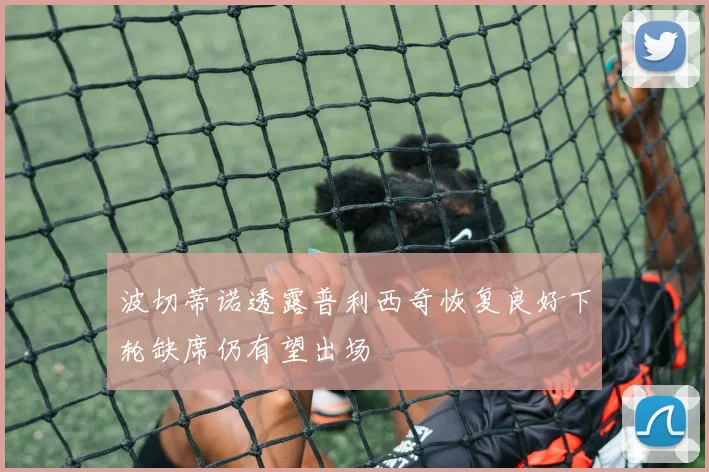 波切蒂诺透露普利西奇恢复良好下轮缺席仍有望出场