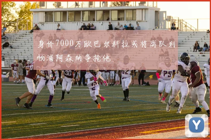 身价7000万欧巴尔科拉或将离队利物浦阿森纳争抢他