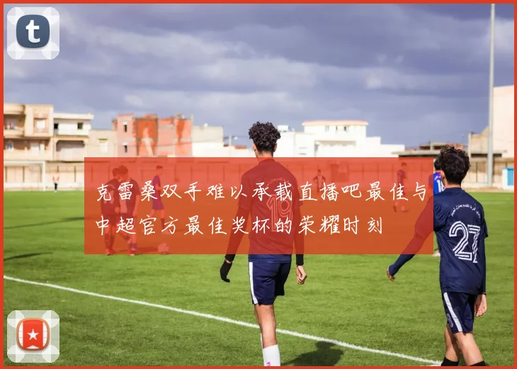 克雷桑双手难以承载直播吧最佳与中超官方最佳奖杯的荣耀时刻