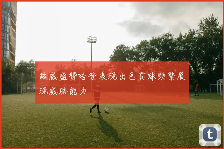 路威盛赞哈登表现出色罚球频繁展现威胁能力
