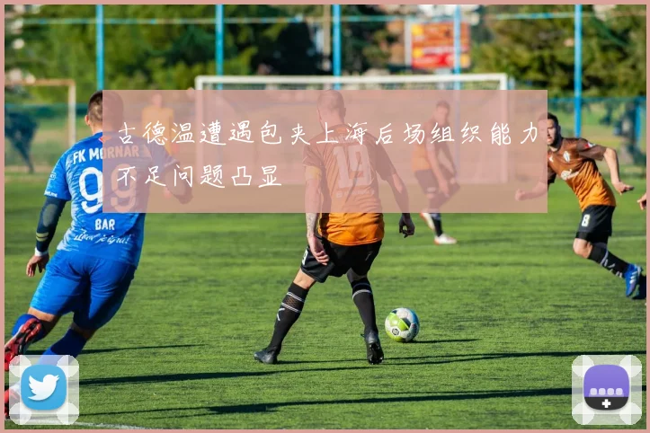 古德温遭遇包夹上海后场组织能力不足问题凸显