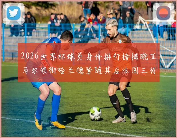 2026世界杯球员身价排行榜揭晓亚马尔领衔哈兰德紧随其后法国三将入围